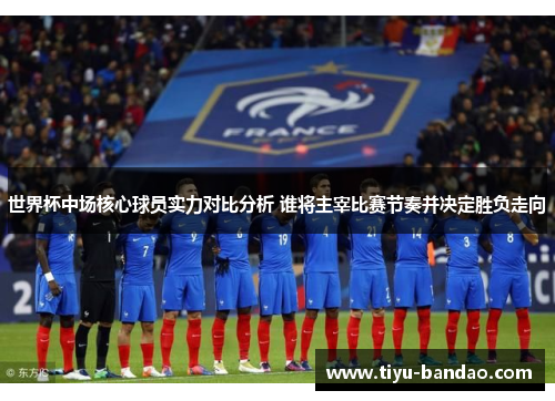 世界杯中场核心球员实力对比分析 谁将主宰比赛节奏并决定胜负走向