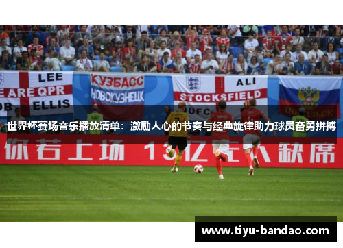 世界杯赛场音乐播放清单：激励人心的节奏与经典旋律助力球员奋勇拼搏