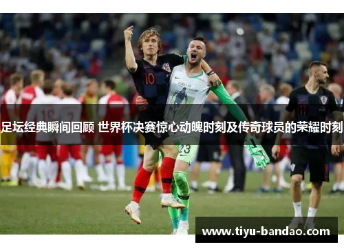 足坛经典瞬间回顾 世界杯决赛惊心动魄时刻及传奇球员的荣耀时刻