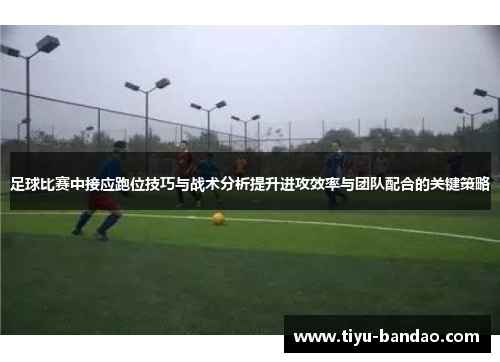 足球比赛中接应跑位技巧与战术分析提升进攻效率与团队配合的关键策略