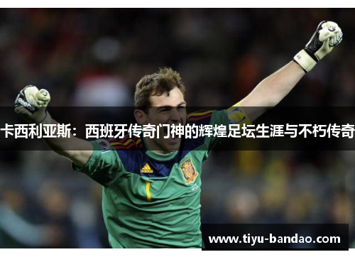 卡西利亚斯：西班牙传奇门神的辉煌足坛生涯与不朽传奇