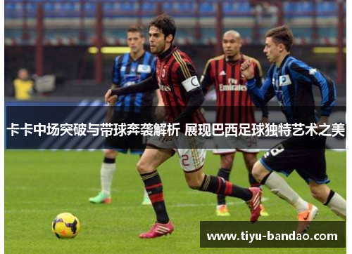 卡卡中场突破与带球奔袭解析 展现巴西足球独特艺术之美