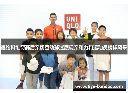 德约科维奇赛后亲切互动球迷展现亲和力和运动员榜样风采