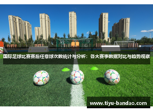 国际足球比赛赛后任意球次数统计与分析：各大赛事数据对比与趋势观察