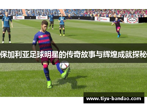 保加利亚足球明星的传奇故事与辉煌成就探秘