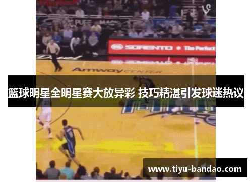 篮球明星全明星赛大放异彩 技巧精湛引发球迷热议