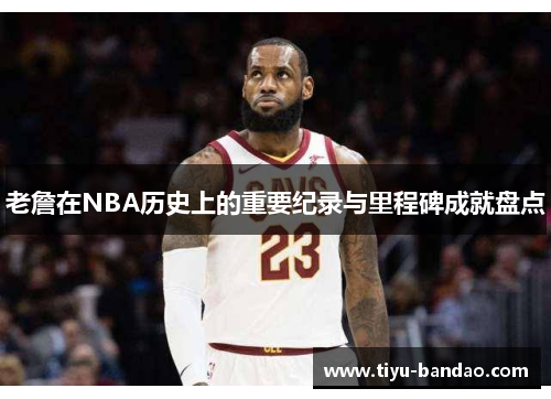 老詹在NBA历史上的重要纪录与里程碑成就盘点