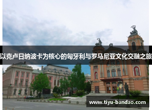 以克卢日纳波卡为核心的匈牙利与罗马尼亚文化交融之旅