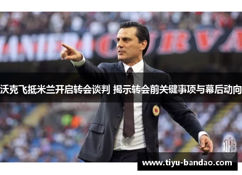 沃克飞抵米兰开启转会谈判 揭示转会前关键事项与幕后动向