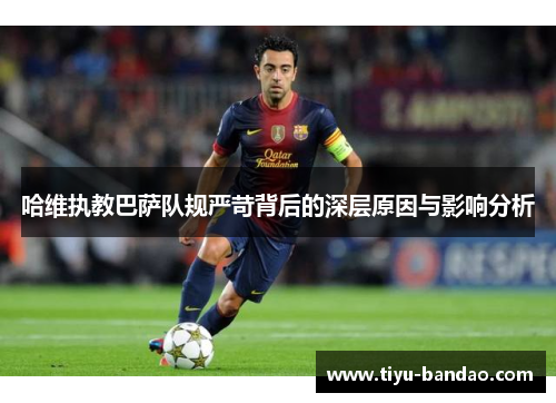 哈维执教巴萨队规严苛背后的深层原因与影响分析