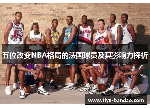 五位改变NBA格局的法国球员及其影响力探析