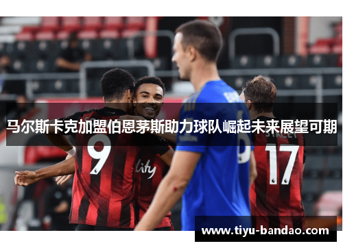 马尔斯卡克加盟伯恩茅斯助力球队崛起未来展望可期