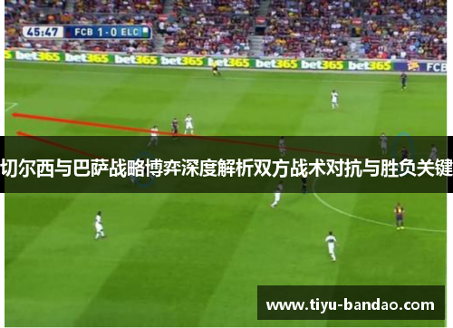 切尔西与巴萨战略博弈深度解析双方战术对抗与胜负关键