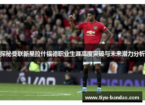 探秘曼联新星拉什福德职业生涯高度突破与未来潜力分析