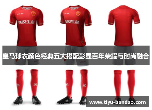 皇马球衣颜色经典五大搭配彰显百年荣耀与时尚融合